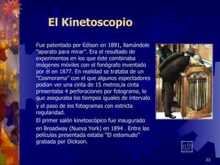 El Kinetoscopio Fue patentado por Edison en 1891, llamándole “aparato para mirar”. Era el resultado de experimentos en los que éste combinaba imágenes móviles con el fonógrafo inventado  por él en 1877. En realidad se trataba de un “Cosmorama” con el que algunos espectadores podían ver una cinta de 15 metros,la cinta presentaba 4 perforaciones por fotograma, lo que aseguraba los tiempos iguales de intervalo y el paso de los fotogramas con estricta regularidad. El primer salón kinetoscópico fue inaugurado en Broadway (Nueva York) en 1894 . Entre las películas presentada estaba “El estornudo” grabada por Dickson. 