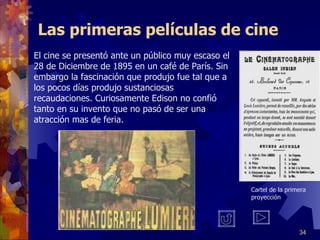 Las primeras películas de cine El cine se presentó ante un público muy escaso el 28 de Diciembre de 1895 en un café de París. Sin embargo la fascinación que produjo fue tal que a los pocos días produjo sustanciosas recaudaciones. Curiosamente Edison no confió tanto en su invento que no pasó de ser una atracción mas de feria.  Cartel de la primera proyección 