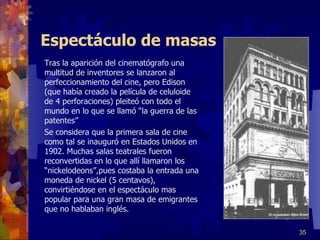 Espectáculo de masas Tras la aparición del cinematógrafo una multitud de inventores se lanzaron al perfeccionamiento del cine, pero Edison (que había creado la película de celuloide de 4 perforaciones) pleiteó con todo el mundo en lo que se llamó “la guerra de las patentes” Se considera que la primera sala de cine como tal se inauguró en Estados Unidos en 1902. Muchas salas teatrales fueron reconvertidas en lo que allí llamaron los “nickelodeons”,pues costaba la entrada una moneda de nickel (5 centavos), convirtiéndose en el espectáculo mas popular para una gran masa de emigrantes que no hablaban inglés. 