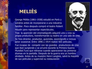 MELIÈS George Méliès (1861-1938) estudió en París y  Londres antes de incorporarse a una industria familiar. Poco después compró el teatro Robert  Houdin para representar espectáculos. Tras  la aparición del cinematógrafo adquirió uno y creo su propia productora, transformando su teatro en una sala de cine. Se hizo director, productor, guionista, escenógrafo e incluso actor ocasional. Entre 1896 y 1914 realizó 503 películas. Fue incapaz de  competir con las grandes  productores de cine que iban surgiendo y se arruinó durante la Primera Guerra Mundial.Tuvo que retirarse cuando aparecieron los primeros dramas en la pantalla. Después de la guerra era un hombre olvidado. Antes de su muestre Henri Langlois, salvó la mayoría de sus películas y supervisó su restauración 