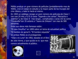 Méliès produjo un gran número de películas (probablemente mas de 4000), creó el rodaje en estudio y la mayor parte de los trucajes del cine clásico, y todo lo hacía el mismo. En 1904 un catálogo recoge un gran número de películas:de Clase I  con casi 20 mts y 9,75 $ como ”Jugando a las cartas”,”Borracho e inventor”,y de Clase II  mas largas , complicadas y caras (53 $) como “Cinderella”con 35 actores o “Juana de Orleans” con mas de 500 personas.  Entre sus obras más famosas están: “ El caso Dreyffus” en 1899 sobre un tema de actualidad política “ El hombre de goma”o “El hombre orquesta” en ambas Méliès es el protagonista  “ Viaje a la Luna” de 1902, basada en el libro de Julio Verne, y que quizás es la  que mas  conoce actualmente el público. 