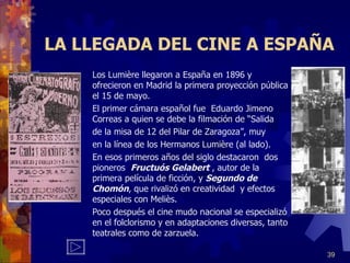 LA LLEGADA DEL CINE A ESPAÑA Los Lumière llegaron a España en 1896 y ofrecieron en Madrid la primera proyección pública el 15 de mayo. El primer cámara español fue  Eduardo Jimeno Correas a quien se debe la filmación de “Salida de la misa de 12 del Pilar de Zaragoza”, muy  en la línea de los Hermanos Lumière (al lado). En esos primeros años del siglo destacaron  dos pioneros  Fructuós Gelabert  , autor de la primera película de ficción, y  Segundo de   Chomón , que rivalizó en creatividad  y efectos especiales con Meliès. Poco después el cine mudo nacional se especializó en el folclorismo y en adaptaciones diversas, tanto teatrales como de zarzuela. 