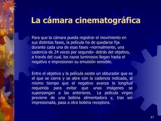 La cámara cinematográfica     Para que la cámara pueda registrar el movimiento en sus distintas fases, la película ha de quedarse fija durante cada una de esas fases –normalmente, una cadencia de 24 veces por segundo- detrás del objetivo, a través del cual, los rayos luminosos llegan hasta el negativo e impresionan su emulsión sensible.   Entre el objetivo y la película existe un obturador que es el que se cierra y se abre con la cadencia indicada, al mismo tiempo que el negativo avanza la longitud requerida para evitar que unas imágenes se superpongan a las anteriores. La película virgen proviene de una bobina alimentadora y, tras ser impresionada, pasa a otra bobina receptora.    