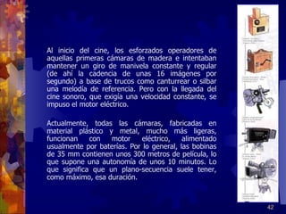   Al inicio del cine, los esforzados operadores de aquellas primeras cámaras de madera e intentaban mantener un giro de manivela constante y regular (de ahí la cadencia de unas 16 imágenes por segundo) a base de trucos como canturrear o silbar una melodía de referencia. Pero con la llegada del cine sonoro, que exigía una velocidad constante, se impuso el motor eléctrico.  Actualmente, todas las cámaras, fabricadas en material plástico y metal, mucho más ligeras, funcionan con motor eléctrico, alimentado usualmente por baterías. Por lo general, las bobinas de 35 mm contienen unos 300 metros de película, lo que supone una autonomía de unos 10 minutos. Lo que significa que un plano-secuencia suele tener, como máximo, esa duración.   