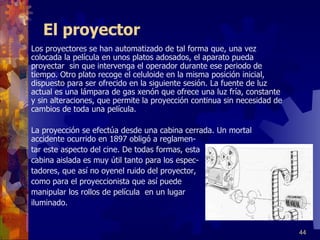 El proyector Los proyectores se han automatizado de tal forma que, una vez colocada la película en unos platos adosados, el aparato pueda proyectar  sin que intervenga el operador durante ese periodo de tiempo. Otro plato recoge el celuloide en la misma posición inicial, dispuesto para ser ofrecido en la siguiente sesión. La fuente de luz actual es una lámpara de gas xenón que ofrece una luz fría, constante y sin alteraciones, que permite la proyección continua sin necesidad de cambios de toda una película.  La proyección se efectúa desde una cabina cerrada. Un mortal accidente ocurrido en 1897 obligó a reglamen- tar este aspecto del cine. De todas formas, esta  cabina aislada es muy útil tanto para los espec- tadores, que así no oyenel ruido del proyector,  como para el proyeccionista que así puede  manipular los rollos de película  en un lugar iluminado. 
