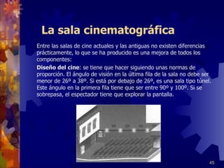 La sala cinematográfica Entre las salas de cine actuales y las antiguas no existen diferencias prácticamente , l o que se ha producido es una mejora de todos los componentes:   Diseño del cine : se tiene que hacer siguiendo unas normas de proporción. El ángulo de visión en la última fila de la sala no debe ser menor de 26º a 38º. Si está por debajo de 26º, es una sala tipo túnel. Este ángulo en la primera fila tiene que ser entre 90º y 100º. Si se sobrepasa, el espectador tiene que explorar la pantalla. 