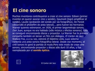 El cine sonoro Muchos inventores contribuyeron a crear el cine sonoro: Edison (primer inventor en querer asociar cine y sonido), Gaumont (logró amplificar el sonido), Lauste (grabación del sonido por vía forográfica), De Forest (desarrolló el photofilm de pista lateral)... pero fueron los hermanos Warner quienes estrenaron, en 1926, el primer largometraje sonoro,  Don Juan , aunque no era hablado (sólo música y efectos sonoros). Esto se consiguió sincronizando discos y proyector. La Warner fue la primera compañía también en lanzar un film con diálogos,  El Cantor de Jazz.  Wallace Fox, a a su vez, estrenó  El Séptimo cielo,  cuyo sistema contenía una pista sonora fotográfica lateral. Desde ese momento, el cine sonoro le ganó la partida al mudo.Pero este modo de crear cine sonoro, sincronizando proyector y discos sólo duró 10 años, y fue reemplazado por el  sonido óptico .  El Cantor del Jazz 