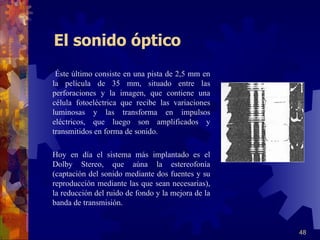 El sonido óptico   Éste último consiste en una pista de 2,5 mm en la película de 35 mm, situado entre las perforaciones y la imagen, que contiene una célula fotoeléctrica que recibe las variaciones luminosas y las transforma en impulsos eléctricos, que luego son amplificados y transmitidos en forma de sonido.   Hoy en día el sistema más implantado es el Dolby Stereo, que aúna la estereofonía (captación del sonido mediante dos fuentes y su reproducción mediante las que sean necesarias), la reducción del ruido de fondo y la mejora de la banda de transmisión. 