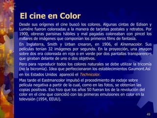 El cine en Color Desde sus orígenes el cine buscó los colores. Algunas cintas de Edison y Lumiére fueron coloreadas a la manera de tarjetas postales y retratos. Por 1900, obreras parisinas hábiles y mal pagadas coloreaban con pincel los millares de imágenes que componían los primeros films de fantasía. En Inglaterra, Smith y Urban crearon, en 1906, el  Kinemacolor . Sus películas tenían 32 imágenes por segundo. En la proyección, una imagen sobre dos era coloreada en rojo o en verde por dos pantallas transparentes que giraban delante de uno o dos objetivos. Pero para reproducir todos los colores naturales se debe utilizar la tricomía (no la bicromía). Idea que perfeccionaron los establecimientos Gaumont.Así en los Estados Unidos  apareció el  Technicolor .   Mas tarde el Eastmancolor impulsó el procedimiento de rodaje sobre película negativa a partir de la cual, como en las fotos, se obtenían las copias positivas. Eso hizo que los años 50 fueran los de la revolución del color en el cine que coincidió con las primeras emulsiones en color en la televisión (1954, EEUU). 