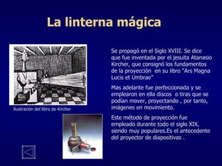 La linterna mágica Se propagó en el Siglo XVIII. Se dice que fue inventada por el jesuita Atanasio Kircher, que consignó los fundamentos de la proyección  en su libro “Ars Magna Lucis et Umbrae” Mas adelante fue perfeccionada y se emplearon en ella discos  o tiras que se podían mover, proyectando , por tanto, imágenes en movimiento. Este método de proyección fue empleado durante todo el siglo XIX, siendo muy populares.Es el antecedente del proyector de diapositivas . Ilustración del libro de Kircher 