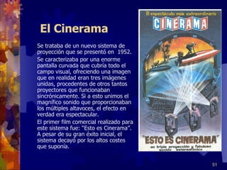 El Cinerama Se trataba de un nuevo sistema de proyección que se presentó en  1952. Se caracterizaba por una enorme pantalla curvada que cubría todo el campo visual, ofreciendo una imagen que en realidad eran tres imágenes unidas, procedentes de otros tantos proyectores que funcionaban sincrónicamente. Si a esto unimos el magnífico sonido que proporcionaban  los múltiples altavoces, el efecto en verdad era espectacular.  El primer film comercial realizado para este sistema fue: “Esto es Cinerama”. A pesar de su gran éxito inicial, el sistema decayó por los altos costes que suponía. 