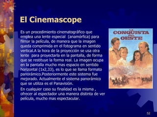 El Cinemascope Es un procedimiento cinematográfico que emplea una lente especial  (anamórfica) para filmar la película, de manera que la imagen queda comprimida en el fotograma en sentido vertical.A la hora de la proyección se usa otra lente  para proyectarla en la pantalla, de forma que se restituye la forma real. La imagen ocupa en la pantalla mucho mas espacio en sentido horizontal (1x2,33), es lo que se llama formato panorámico.Posteriormente este sistema fue mejorado. Actualmente el sistema panorámico que se utiliza es el Panavisión.  En cualquier caso su finalidad es la misma , ofrecer al espectador una manera distinta de ver película, mucho mas espectacular. 