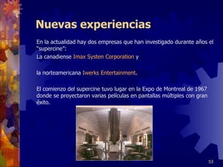 Nuevas experiencias En la actualidad hay dos empresas que han investigado durante años el  “ supercine ” :  La canadiense  Imax Systen Corporation  y  la norteamericana  Iwerks   Entertainment . E l comienzo del supercine tuvo lugar en la Expo de Montreal de 1967   donde se proyectaron varias películas en pantallas múltiples con gran éxito.   