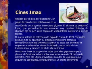 Cines Imax Atraídos por la idea  del “Supercine” , un  grupo de canadienses colaboraron en la  creación de un proyector único para gigante. El sistema se denominó Imax, que generalmente usa cámaras muy precisas dotadas de objetivos ojo de pez, cuyo ángulo de visión intenta acercarse a los 180 grados. El nuevo sistema se estreno en la expo de Osaka de 1970. Tres años después hizo su aparición su sistema gemelo para pantallas semiesféricas llamado Omnimax.A partir de estos dos sistemas, la empresa canadiense ha ido evolucionando, sobre todo el cine tridimensional y también en el de alta definición. Mientras el Imax se proyectaba sobre pantallas gigantescas pero planas, el Omnimax lo hace sobre una semiesfera de 24 metros de diámetro. Para ello utiliza proyectores dotados de una lente gran angular de 180 grados, consiguiendo así un efecto envolvente  