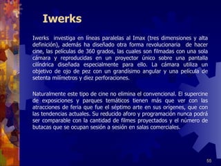 Iwerks Iwerks  investiga en líneas paralelas al Imax (tres dimensiones y alta definición), además ha diseñado otra forma revolucionaria  de hacer cine, las películas de 360 grados, las cuales son filmadas con una sola cámara y reproducidas en un proyector único sobre una pantalla cilíndrica diseñada especialmente para ello. La cámara utiliza un objetivo de ojo de pez con un grandísimo angular y una película de setenta milímetros y diez perforaciones.     Naturalmente este tipo de cine no elimina el convencional. El supercine de exposiciones y parques temáticos tienen más que ver con las atracciones de feria que fue el séptimo arte en sus orígenes, que con las tendencias actuales. Su reducido aforo y programación nunca podrá ser comparable con la cantidad de filmes proyectados y el número de butacas que se ocupan sesión a sesión en salas comerciales.  