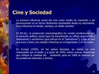 Cine y Sociedad La primera influencia social del cine como medio de expresión y de comunicación es un hecho fácilmente constatable desde su nacimiento. Esta influencia ha tenido, siempre, un doble carácter:      En EE.UU., la producción cinematográfica ha venido condicionada por la situación política, social (que ha encontrando su reflejo argumental y testimonial) y económica (que influyó en el “patriotismo”), y por el cine que tuvo y tiene una notable influencia en el espectador y en el medio.   En Europa (1930), en los países fascistas, se realiza un cine manipulado por el poder  y a   partir de 19 45 , nacen nuevas tendencias que reflejan la realidad del  ambiente; pero en 1968 se interesa por los problemas laborales y étnicos. 