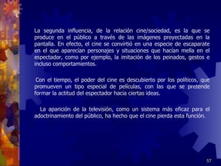 La segunda influencia, de la relación cine/sociedad, es la que se produce en el público a través de las imágenes proyectadas en la pantalla. En efecto, el cine se convirtió en una especie de escaparate en el que aparecían personajes y situaciones que hacían mella en el espectador, como por ejemplo, la imitación de los peinados, gestos e incluso comportamientos.   Con el tiempo, el poder del cine es descubierto por los políticos, que promueven un tipo especial de películas, con las que se pretende formar la actitud del espectador hacia ciertas ideas.   La aparición de la televisión, como un sistema más eficaz para el adoctrinamiento del público, ha hecho que el cine pierda esta función . 