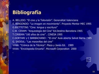 Bibliografía A. BELLIDO: “El cine y la Televisión”. Generalitat Valenciana E. BERGONDO: “La imagen en movimiento”. Proyecto Mentor MEC 1995 G.BIETTETINI: “Cine: lengua y escritura” C.W. CERAM: “Arqueología del Cine” Ed.Destino Barcelona 1965 T.CIRBIAN:”100 años de cine” . CINESA 1995 C.GORTARI y C BARBACHANO : “El cine” Aula abierta Salvat Barna 1985 G. SADOUL: “Las maravillas del cine” VVAA: “Crónica de la Técnica”. Plaza y Janés Ed.  1989 VVAA: “Enciclopedia Encarta”. Microsoft Corporation  2000 -      