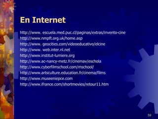 En Internet http://www. escuela.med.puc.cl/paginas/extras/invento-cine http://www.nmpft.org.uk/home.asp http://www. geocities.com/videoeducativo/elcine http://www. web.inter.nl.net http://www.institut-lumiere.org http://www.ac-nancy-metz.fr/cinemav/eschola http://www.cyberfilmschool.com/mschool/ http://www.artsculture.education.fr/cinema/films http://www.museeniepce.com http://www.ifrance.com/shortmovies/retour11.htm 
