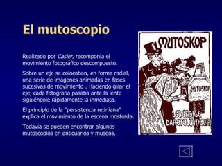El mutoscopio Realizado por  Casler , recomponía el movimiento fotográfico descompuesto. Sobre un eje se colocaban, en forma radial, una serie de imágenes animadas en fases sucesivas de movimiento . Haciendo girar el eje, cada fotografía pasaba ante la lente siguiéndole rápidamente la inmediata. El principio de la “persistencia retiniana” explica el movimiento de la escena mostrada. Todavía se pueden encontrar algunos mutoscopios en anticuarios y museos. 