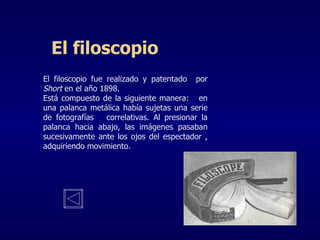 El filoscopio El filoscopio fue realizado y patentado  por  Short  en el año 1898. Está compuesto de la siguiente manera:  en una palanca metálica había sujetas una serie de fotografías  correlativas. Al presionar la palanca hacia abajo, las imágenes pasaban sucesivamente ante los ojos del espectador , adquiriendo movimiento. 