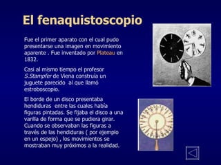 El fenaquistoscopio Fue el primer aparato con el cual pudo presentarse una imagen en movimiento aparente . Fue inventado por  Plateau  en 1832. Casi al mismo tiempo el profesor  S.Stampfer  de Viena construía un juguete parecido  al que llamó estroboscopio.  El borde de un disco presentaba hendiduras  entre las cuales había figuras pintadas. Se fijaba el disco a una varilla de forma que se pudiera girar. Cuando se observaban las figuras a través de las hendiduras ( por ejemplo en un espejo) , los movimientos se  mostraban muy próximos a la realidad. 