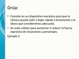 Grúa:
• Consiste en un dispositivo mecánico para que la
  cámara pueda subir o bajar rápida o lentamente a la
  altura que consideremos adecuada.
• Se suele utilizar para aumentar o reducir la fuerza
  expresiva de situaciones y personajes.
Ejemplo 2
 