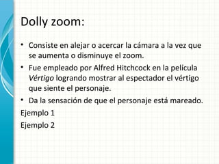 Dolly zoom:
• Consiste en alejar o acercar la cámara a la vez que
  se aumenta o disminuye el zoom.
• Fue empleado por Alfred Hitchcock en la película
  Vértigo logrando mostrar al espectador el vértigo
  que siente el personaje.
• Da la sensación de que el personaje está mareado.
Ejemplo 1
Ejemplo 2
 
