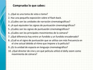 Comprueba lo que sabes:

1. ¿Qué es una toma de vista o toma?
2. Haz una pequeña exposición sobre el flash-back.
3. ¿Cuáles son las unidades de narración cinematográficas?
4. ¿A qué equivalen los signos de puntuación cinematográficos?
5. ¿Cuáles son los signos de puntuación cinematográficos?
6. ¿Cuáles son los principales movimientos de la cámara?
7. ¿Qué diferencia hay entre un fundido y un fundido encadenado?
8. ¿Cuál es el signo de puntuación que se utiliza con más frecuencia en
    el cine actual debido al ritmo que impone a la película?
9. ¿Es la unidad de espacio en lenguaje cinematográfico?
10. ¿Qué director de cine y en qué película utilizó el dolly zoom como
    movimiento de cámara?
 