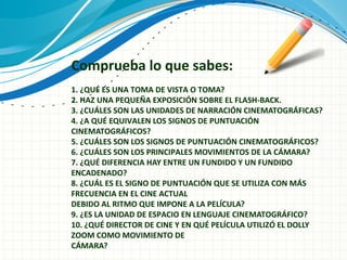 Comprueba lo que sabes:
1. ¿QUÉ ES UNA TOMA DE VISTA O TOMA?
2. HAZ UNA PEQUEÑA EXPOSICIÓN SOBRE EL FLASH-BACK.
3. ¿CUÁLES SON LAS UNIDADES DE NARRACIÓN CINEMATOGRÁFICAS?
4. ¿A QUÉ EQUIVALEN LOS SIGNOS DE PUNTUACIÓN
CINEMATOGRÁFICOS?
5. ¿CUÁLES SON LOS SIGNOS DE PUNTUACIÓN CINEMATOGRÁFICOS?
6. ¿CUÁLES SON LOS PRINCIPALES MOVIMIENTOS DE LA CÁMARA?
7. ¿QUÉ DIFERENCIA HAY ENTRE UN FUNDIDO Y UN FUNDIDO
ENCADENADO?
8. ¿CUÁL ES EL SIGNO DE PUNTUACIÓN QUE SE UTILIZA CON MÁS
FRECUENCIA EN EL CINE ACTUAL
DEBIDO AL RITMO QUE IMPONE A LA PELÍCULA?
9. ¿ES LA UNIDAD DE ESPACIO EN LENGUAJE CINEMATOGRÁFICO?
10. ¿QUÉ DIRECTOR DE CINE Y EN QUÉ PELÍCULA UTILIZÓ EL DOLLY
ZOOM COMO MOVIMIENTO DE
CÁMARA?
 