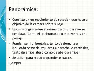 Panorámica:
• Consiste en un movimiento de rotación que hace el
  objetivo de la cámara sobre su eje.
• La cámara gira sobre sí misma pero su base no se
  desplaza. Como el ojo humano cuando vemos un
  paisaje.
• Pueden ser horizontales, tanto de derecha a
  izquierda como de izquierda a derecha, o verticales,
  tanto de arriba abajo como de abajo a arriba.
• Se utiliza para mostrar grandes espacios.
Ejemplo
 