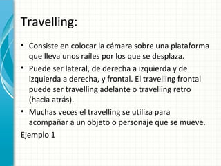 Travelling:
• Consiste en colocar la cámara sobre una plataforma
  que lleva unos raíles por los que se desplaza.
• Puede ser lateral, de derecha a izquierda y de
  izquierda a derecha, y frontal. El travelling frontal
  puede ser travelling adelante o travelling retro
  (hacia atrás).
• Muchas veces el travelling se utiliza para
  acompañar a un objeto o personaje que se mueve.
Ejemplo 1
 
