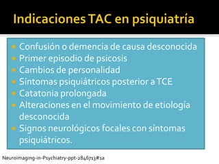    Confusión o demencia de causa desconocida
      Primer episodio de psicosis
      Cambios de personalidad
      Síntomas psiquiátricos posterior a TCE
      Catatonia prolongada
      Alteraciones en el movimiento de etiología
       desconocida
      Signos neurológicos focales con síntomas
       psiquiátricos.
Neuroimaging-in-Psychiatry-ppt-2846713#1a
 