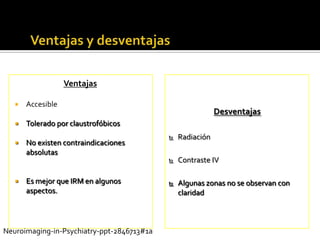 …Contd




                   Ventajas

      Accesible
                                                            Desventajas
      Tolerado por claustrofóbicos
                                               Radiación
      No existen contraindicaciones
       absolutas
                                               Contraste IV

      Es mejor que IRM en algunos             Algunas zonas no se observan con
       aspectos.                                claridad



Neuroimaging-in-Psychiatry-ppt-2846713#1a
 