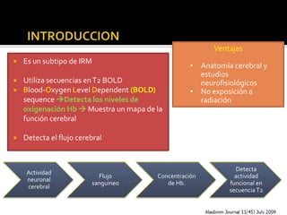 …Contd




                                                          Ventajas
    Es un subtipo de IRM
                                                    • Anatomía cerebral y
                                                      estudios
    Utiliza secuencias en T2 BOLD                    neurofisiológicos
    Blood-Oxygen Level Dependent (BOLD)            • No exposición a
     sequence Detecta los niveles de                 radiación
     oxigenación Hb  Muestra un mapa de la
     función cerebral

    Detecta el flujo cerebral


                                                                Detecta
      Actividad
                            Flujo        Concentración          actividad
      neuronal
                          sanguineo         de Hb.            funcional en
      cerebral
                                                              secuencia T2
 