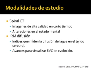    Spiral CT
     Imágenes de alta calidad en corto tiempo
     Alteraciones en el estado mental
   IRM difusión
     Indices que miden la difusión del agua en el tejido
      cerebral.
     Avances para visualizar EVC en evolución.
 