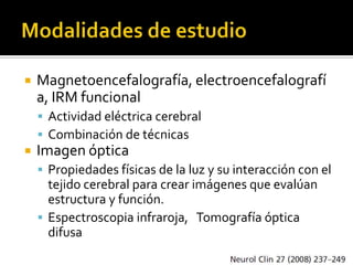    Magnetoencefalografía, electroencefalografí
    a, IRM funcional
     Actividad eléctrica cerebral
     Combinación de técnicas
   Imagen óptica
     Propiedades físicas de la luz y su interacción con el
      tejido cerebral para crear imágenes que evalúan
      estructura y función.
     Espectroscopia infraroja, Tomografía óptica
      difusa
 