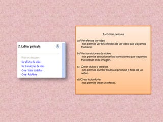 1.- Editar película

a) Ver efectos de video
    nos permite ver los efectos de un video que vayamos
    ha hacer.

b) Ver transiciones de video
    nos permite seleccionar las transiciones que vayamos
    ha colocar en la imagen.

c) Crear títulos o créditos
   nos permite escribir títulos al principio o final de un
   video.

d) Crear AutoMovie
    nos permite crear un efecto.
 