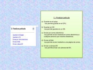 1.- Finalizar película

a) Guardar en el quipo
    nos permite guardar en el CPU.

b) Guardar en CD
   nos permite guardar en un CD.

c) Enviar por correo electrónico
   nos permite enviar mediante el correo electrónico a
   cualquier persona que nosotros deseemos.

d) Enviar al Web
   nos permite enviar mediante a una página de correo.

e) Enviar a cámara DV
    nos permite enviar a la cámara del DV.
 
