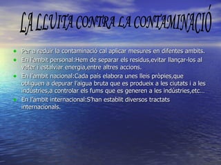 Per a reduir la contaminació cal aplicar mesures en difentes ambits. En l’ambit personal:Hem de separar els residus,evitar llançar-los al vàter i estalviar energia,entre altres accions. En l’ambit nacional:Cada país elabora unes lleis pròpies,que obliguen a depurar l’aigua bruta que es produeix a les ciutats i a les indústries,a controlar els fums que es generen a les indústries,etc… En l’ambit internacional:S’han establit diversos tractats internacionals. LA LLUITA CONTRA LA CONTAMINACIÓ 