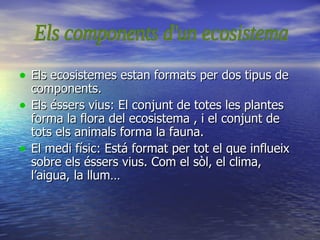 Els ecosistemes estan formats per dos tipus de components. Els éssers vius: El conjunt de totes les plantes forma la flora del ecosistema , i el conjunt de tots els animals forma la fauna. El medi físic: Está format per tot el que influeix sobre els éssers vius. Com el sòl, el clima, l’aigua, la llum… Els components d'un ecosistema 