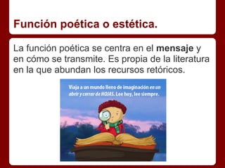 Función poética o estética.
La función poética se centra en el mensaje y
en cómo se transmite. Es propia de la literatura
en la que abundan los recursos retóricos.
 