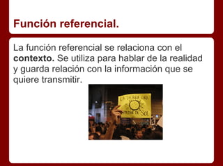 Función referencial.
La función referencial se relaciona con el
contexto. Se utiliza para hablar de la realidad
y guarda relación con la información que se
quiere transmitir.
 