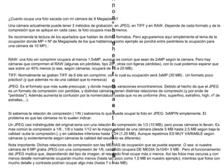 i
h
n
,
o
,
n
¿Cuanto ocupa una foto sacada con mi cámara de X Megapixels?
º
Una cámara actualmente puede tener 3 métodos de grabación: en JPEG, en TIFF y en RAW. Depende de cada formato y de la
compresión que se aplique en cada caso, la foto ocupara mas h menos.
o
i
d
Se recomienda la lectura de los apartados que hablan de dichos formatos. Pero agruparemos aquí simplemente el tema de la
ocupación donde MP = Nº de Megapixels de los que hablamose
(como ejemplo se pondrá entre paréntesis la ocupación para
g
una cámara de 10 MP) :
h
,
e
RAW: una foto sin comprimir ocupara al menos 1,5xMP, aunque es común que sean de 2xMP según la cámara. Pero hay
s
cámaras que comprimen el RAW (algunas sin pérdidas, tipo ZIP, otras con ligeras pérdidas), con lo cual podemos esperar que
n
t
sea sobre un 40% menos (o sea, según cámaras, ocupará de 10 a 20 MB).
º
r
TIFF: Normalmente se graban TIFF de 8 bits sin comprimir, con lo cual su ocupación será 3xMP (30 MB) . Un formato poco
práctico! (y que además no da una calidad que lo merezca) e
JPEG: Es el formato que más suele preocupar, y donde mayores variaciones encontraremos. Debido al hecho de que el JPEG
d
l
es un formato de compresión con perdidas, y distintas cámaras tienen distintas relaciones de compresión (y por ende de
e
l
"perdidas"). Además aumenta la confusión por la nomenclatura usada que no es uniforme (fino, superfino, extrafino, high, nº de
a
estrellas,...).
e
s
s
Si sabemos la relación de compresión ( 1/N ) sabremos lo que ,
puede ocupar la foto en JPEG: 3xMP/N simplemente. El
problema es que las cámaras no lo suelen indicar.
t
.
r
.
Un JPEG casi indistinguible del original seria con una relación de compresión de 1/3 (10 MB), pero pocas cámaras lo llevan. Es
mas común la compresión a 1/6 , 1/8 o hasta 1/12 en la mayor.calidad de una cámara (desde 5 MB hasta 2,5 MB según baja la
e
calidad -sube la compresión-), y en calidades inferiores hasta 1/24 (1,25 MB). Aunque repetimos ES MUY VARIABLE según
l
)
cámaras (y evidentemente según cámaras la calidad del resultado es diferente).
l
.
Nota importante: Dichas relaciones de compresión son las MEDIAS de ocupación que se puede esperar. O sea: si nuestra
cámara de 6 MP graba JPEG con una compresión de 1/6, cada foto ocupara DE MEDIA 3x10/6= 5 MB . Pero el funcionamiento
a
del JPEG implica que, dependiendo del tipo de imagen, el resultado final ocupe más o menos. Así las fotos mas oscuras y con
s
S
menos detalle normalmente ocuparán mucho menos (hasta tan poco como 1,5 MB en nuestro ejemplo), mientras que fotos con
, MB).
mucho detalle y contraste podrían ocupar algo más (hasta 7 o i
más

 