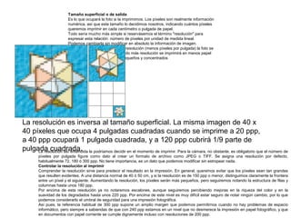Tamaño superficial o de salida
Es lo que ocupará la foto si la imprimimos. Los píxeles son realmente información
numérica, así que este tamaño lo decidimos nosotros, indicando cuántos píxeles
queremos imprimir en cada centímetro o pulgada de papel.
Todo sería mucho más simple si reservásemos el término "resolución" para
expresar esta relación: número de píxeles por unidad de medida lineal.
Podemos cambiarla sin modificar en absoluto la información de imagen.
Simplemente, indicando menos resolución (menos píxeles por pulgada) la foto se
imprimirá más grande, e indicando más resolución se imprimirá en menos papel
porque los píxeles serán más pequeños y concentrados

La resolución es inversa al tamaño superficial. La misma imagen de 40 x
40 píxeles que ocupa 4 pulgadas cuadradas cuando se imprime a 20 ppp,
a 40 ppp ocupará 1 pulgada cuadrada, y a 120 ppp cubrirá 1/9 parte de
pulgada cuadrada. la podríamos decidir en el momento de imprimir. Para la cámara, no obstante, es obligatorio que el número de
La resolución así entendida
píxeles por pulgada figure como dato al crear un formato de archivo como JPEG o TIFF. Se asigna una resolución por defecto,
habitualmente 72, 180 ó 300 ppp. No tiene importancia, es un dato que podemos modificar sin estropear nada.
Controlar la resolución al imprimir
Comprender la resolución sirve para predecir el resultado en la impresión. En general, queremos evitar que los píxeles sean tan grandes
que resulten evidentes. A una distancia normal de 40 ó 50 cm, y si la resolución es de 150 ppp o menor, distinguimos claramente la frontera
entre un píxel y el siguiente. Aumentando la resolución, los píxeles serán más pequeños, pero seguiremos notando la estructura de filas y
columnas hasta unos 180 ppp.
Por encima de esta resolución ya no notaremos escalones, aunque seguiremos percibiendo mejoras en la riqueza del color y en la
suavidad de los degradados hasta unos 220 ppp. Por encima de este nivel es muy difícil estar seguro de notar ningún cambio, por lo que
podemos considerarlo el umbral de seguridad para una impresión fotográfica.
Así pues, la referencia habitual de 300 ppp supone un amplio margen que podemos permitirnos cuando no hay problemas de espacio
informático, pero siempre a sabiendas de que con 240 ppp estamos en un nivel que no desmerece la impresión en papel fotográfico, y que
en documentos con papel corriente se cumple dignamente incluso con resoluciones de 200 ppp.

 