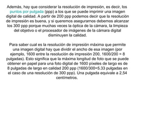 Además, hay que considerar la resolución de impresión, es decir, los
puntos por pulgada (ppp) a los que se puede imprimir una imagen
digital de calidad. A partir de 200 ppp podemos decir que la resolución
de impresión es buena, y si queremos asegurarnos debemos alcanzar
los 300 ppp porque muchas veces la óptica de la cámara, la limpieza
del objetivo o el procesador de imágenes de la cámara digital
disminuyen la calidad.
Para saber cual es la resolución de impresión máxima que permite
una imagen digital hay que dividir el ancho de esa imagen (por
ejemplo, 1600 entre la resolución de impresión 200, 1600/200 = 8
pulgadas). Esto significa que la máxima longitud de foto que se puede
obtener en papel para una foto digital de 1600 píxeles de largo es de
8 pulgadas de largo en calidad 200 ppp (1600/300=5.33 pulgadas en
el caso de una resolución de 300 ppp). Una pulgada equivale a 2,54
centímetros.

 