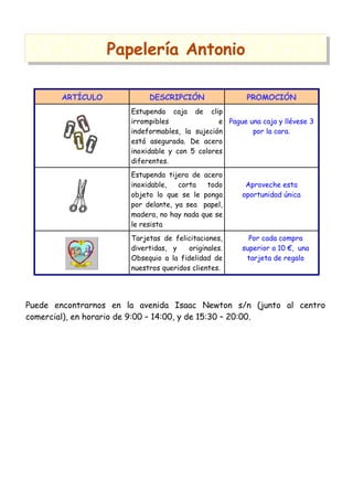 Papelería Antonio
ARTÍCULO

DESCRIPCIÓN

PROMOCIÓN

Estupenda caja de clip
irrompibles
e Pague una caja y llévese 3
indeformables, la sujeción
por la cara.
está asegurada. De acero
inoxidable y con 5 colores
diferentes.
Estupenda tijera de acero
inoxidable,
corta
todo
objeto lo que se le ponga
por delante, ya sea papel,
madera, no hay nada que se
le resista
Tarjetas de felicitaciones,
divertidas, y
originales.
Obsequio a la fidelidad de
nuestros queridos clientes.

Aproveche esta
oportunidad única

Por cada compra
superior a 10 €, una
tarjeta de regalo

Puede encontrarnos en la avenida Isaac Newton s/n (junto al centro
comercial), en horario de 9:00 – 14:00, y de 15:30 – 20:00.

 