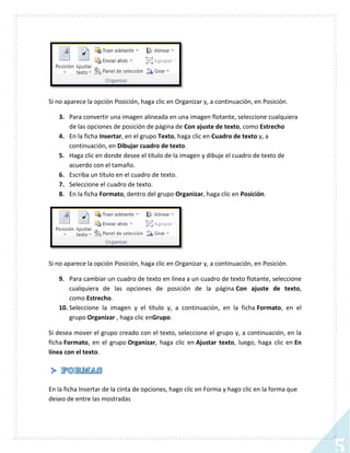 Si no aparece la opción Posición, haga clic en Organizar y, a continuación, en Posición.
3. Para convertir una imagen alineada en una imagen flotante, seleccione cualquiera
de las opciones de posición de página de Con ajuste de texto, como Estrecho
4. En la ficha Insertar, en el grupo Texto, haga clic en Cuadro de texto y, a
continuación, en Dibujar cuadro de texto.
5. Haga clic en donde desee el título de la imagen y dibuje el cuadro de texto de
acuerdo con el tamaño.
6. Escriba un título en el cuadro de texto.
7. Seleccione el cuadro de texto.
8. En la ficha Formato, dentro del grupo Organizar, haga clic en Posición.

Si no aparece la opción Posición, haga clic en Organizar y, a continuación, en Posición.
9. Para cambiar un cuadro de texto en línea a un cuadro de texto flotante, seleccione
cualquiera de las opciones de posición de la página Con ajuste de texto,
como Estrecho.
10. Seleccione la imagen y el título y, a continuación, en la ficha Formato, en el
grupo Organizar , haga clic enGrupo.
Si desea mover el grupo creado con el texto, seleccione el grupo y, a continuación, en la
ficha Formato, en el grupo Organizar, haga clic en Ajustar texto, luego, haga clic en En
línea con el texto.

En la ficha Insertar de la cinta de opciones, hago clic en Forma y hago clic en la forma que
deseo de entre las mostradas

5

 