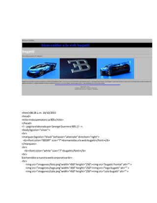 <html>08:28 a.m. 14/10/2015
<head>
<title>indusanmotorssa905</title>
</head>
<!-- paginaelaboradapor George Guerrero905 //-->.
<bodybgcolor="silver">
<hr>
<marquee bgcolor="black"behavior="alternate"direction="right">
<b><fontcolor="0033ff" size="7">bienvenidosalawebbugatti</font></b>
</marquee>
<hr>
<b><font color="white"size="7">bugatti</font></b>
<hr>
bienvenidosanuestrawebcorporativa<br>
<hr>
<img src="imagenes/foto.png"width="450"height="250"><imgsrc="bugatti frontal"alt="">
<img src="imagenes/logo.png"width="450"height="250"><imgsrc="logo bugatti"alt="">
<img src="imagenes/cola.png"width="450"height="250"><imgsrc="cola bugatti"alt="">
 