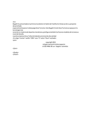 <hr>
Bugatti ha presentadoenprimiciamundialenel Salónde Frankfurtel show carde suproyecto
desarrollado
especialmenteparael videojuegoGranTurismo.Este Bugatti VisiónGranTurismose apoyaenla
tecnologíamás
reciente enmateriade deportesmecánicosyprefiguratambiénlosfuturosmodelosde lamarcaa
nivel del diseño.
nuestraempresalleva7añosbrindandoserviciosde altacalidad
<hr align="center"width="50%"size="5"color="blue"noshade>
<pre>
copyrigth2015
colegionacional nicolasesguerra
crr52b #40a 06 sur- bogota- colombia
</pre>
</body>
</html>
 